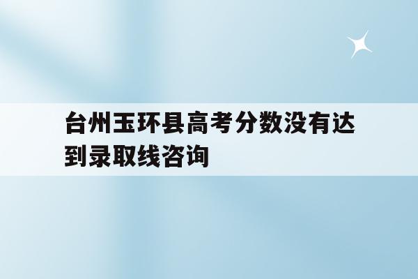 关于台州玉环县高考分数没有达到录取线咨询的信息
