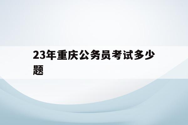 23年重庆公务员考试多少题(重庆2021年公务员考试题目)