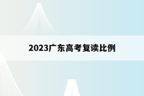 2023广东高考复读比例(2023广东高考复读比例是多少)