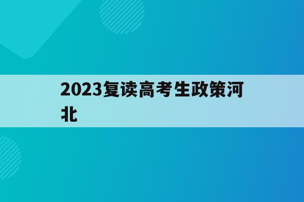 2023复读高考生政策河北(2021年河北复读生参加高考有什么限制)