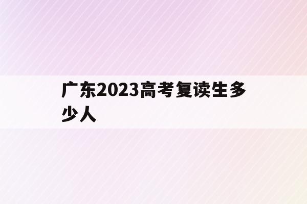 广东2023高考复读生多少人(广东2023高考复读生多少人报考)