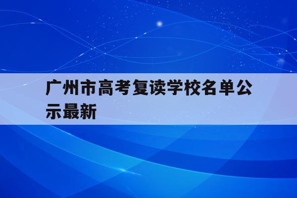 广州市高考复读学校名单公示最新(广州市高考复读学校名单公示最新消息)