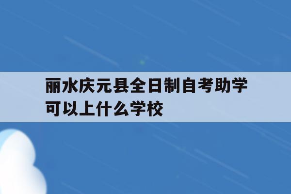 包含丽水庆元县全日制自考助学可以上什么学校的词条