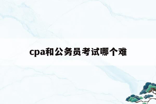cpa和公务员考试哪个难(cpa考试和公务员考试哪个难)