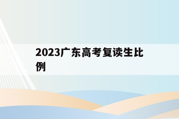 2023广东高考复读生比例(广东省2020年高考复读生有多少人)