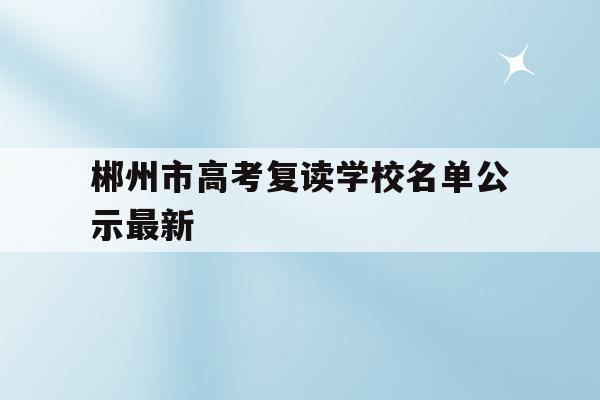 郴州市高考复读学校名单公示最新(郴州市高考复读学校名单公示最新公告)