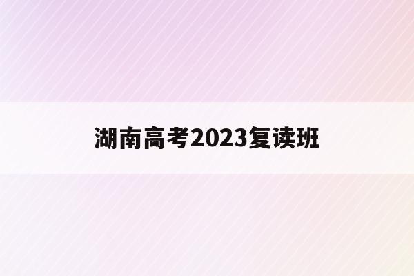 湖南高考2023复读班(湖南高考2023复读班在哪里)
