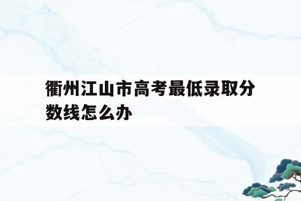 包含衢州江山市高考最低录取分数线怎么办的词条
