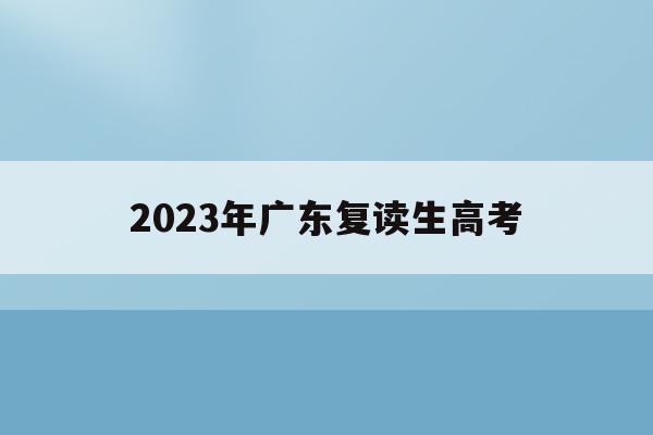 2023年广东复读生高考(2023年广东复读生高考成绩要扣分吗)