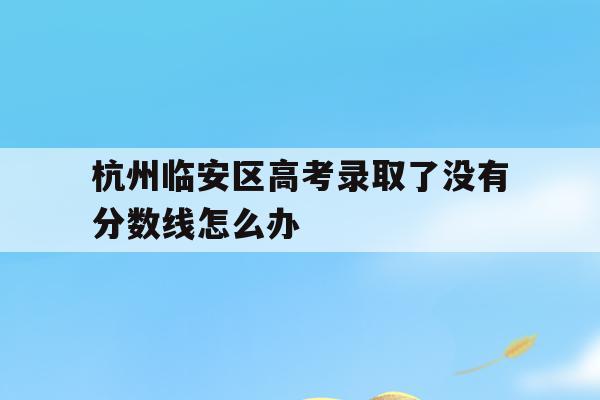 关于杭州临安区高考录取了没有分数线怎么办的信息