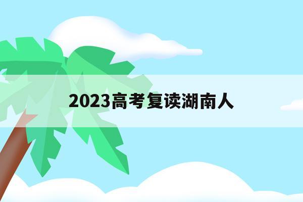 2023高考复读湖南人(2021年湖南高考复读生人数会增加吗)