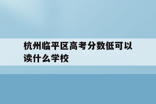 杭州临平区高考分数低可以读什么学校(杭州临平区高考分数低可以读什么学校呢)