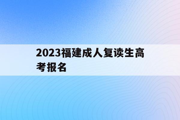 2023福建成人复读生高考报名(2021年福建省成人高等学校考试招生规定)