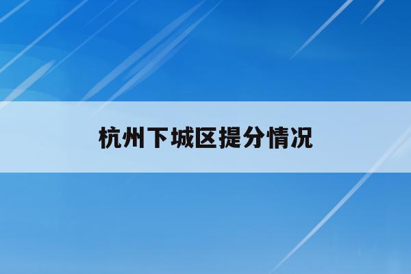 杭州下城区提分情况(2020年杭州下城区学区划分)