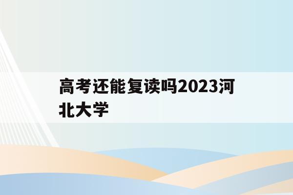 高考还能复读吗2023河北大学(河北考生被大学录取了,去复读明年报考志愿受影响吗)