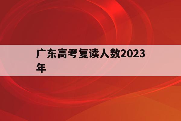 广东高考复读人数2023年(广东高考复读人数2023年有多少)
