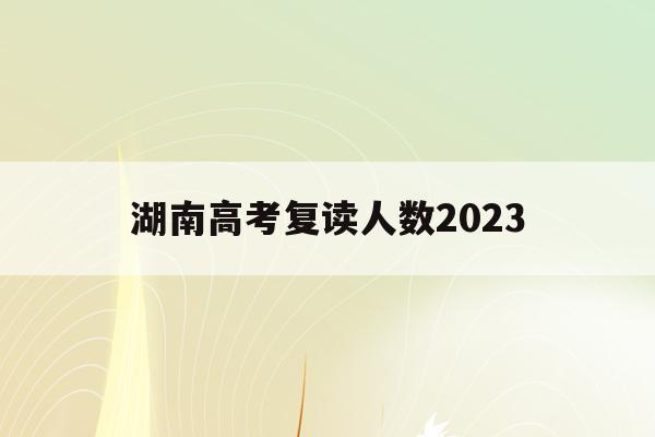 湖南高考复读人数2023(2021年湖南高考复读人数暴涨)