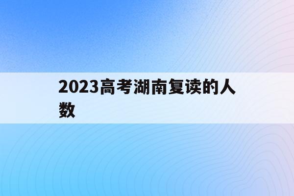 2023高考湖南复读的人数(2020年湖南高考复读人数大概多少)