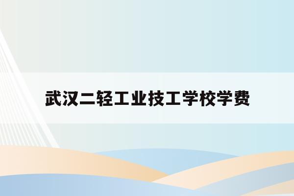 武汉二轻工业技工学校学费(武汉第二轻工业学校2020年招生简章)