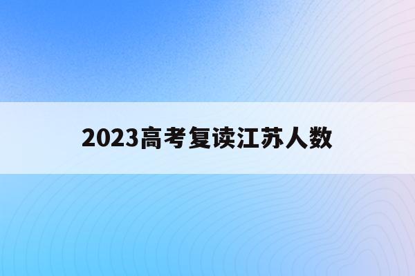 2023高考复读江苏人数(江苏省2021年高考复读人数暴涨)