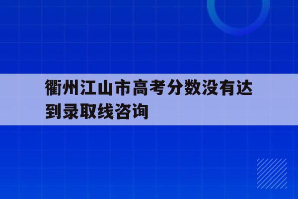 衢州江山市高考分数没有达到录取线咨询的简单介绍