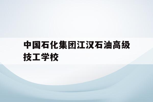 中国石化江汉石油高级技工学校(中国石化江汉石油高级技工学校官网)