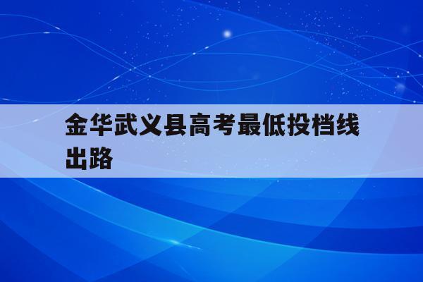 金华武义县高考最低投档线出路(2021金华武义中考分数线与录取线)