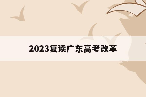 2023复读广东高考改革(关于广东2021年高考改革和复读政策的说明)
