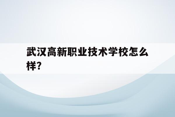 武汉高新职业技术学校怎么样？(武汉高新职业技术学校是公立还是私立)