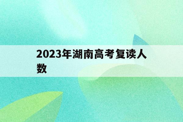 2023年湖南高考复读人数(2023年湖南高考复读人数多少)