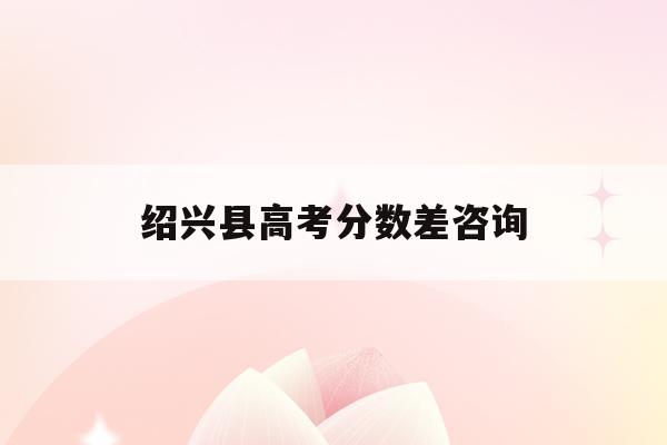 绍兴县高考分数差咨询(2021绍兴高考总分多少)