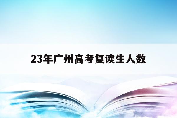 23年广州高考复读生人数(23年广州高考复读生人数多少)