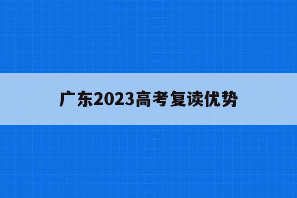 广东2023高考复读优势(广东2023高考复读优势大吗)
