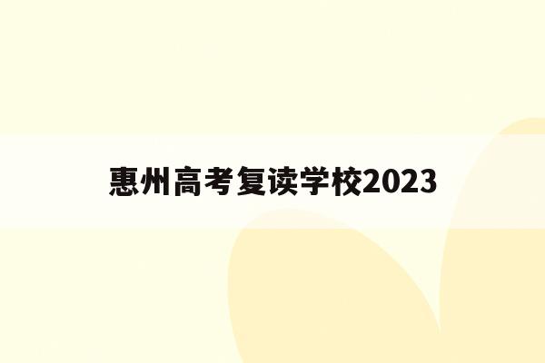 惠州高考复读学校2023(惠州高考复读学校排名及费用)