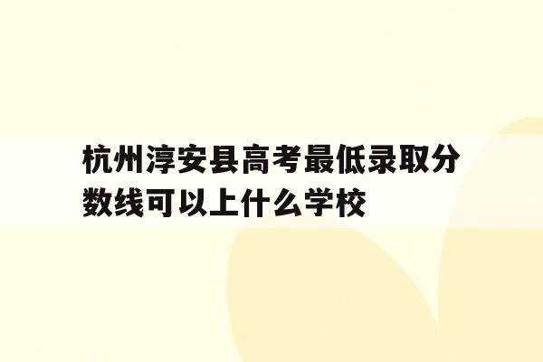 包含杭州淳安县高考最低录取分数线可以上什么学校的词条