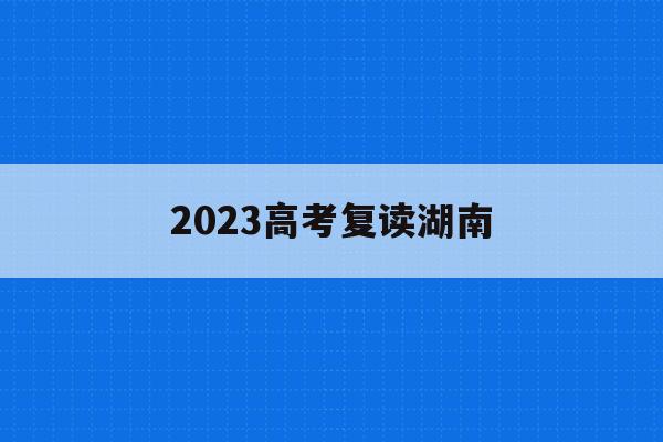 2023高考复读湖南(2023高考复读湖南省)