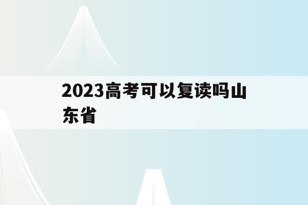 2023高考可以复读吗山东省(2020年山东高考学生可以复读吗)