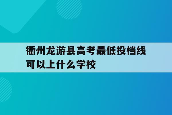 衢州龙游县高考最低投档线可以上什么学校的简单介绍