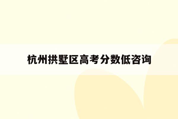 杭州拱墅区高考分数低咨询(2021杭州拱墅区中考成绩)
