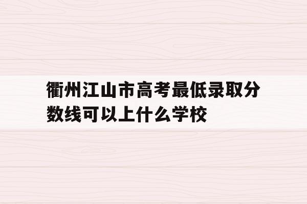 衢州江山市高考最低录取分数线可以上什么学校的简单介绍