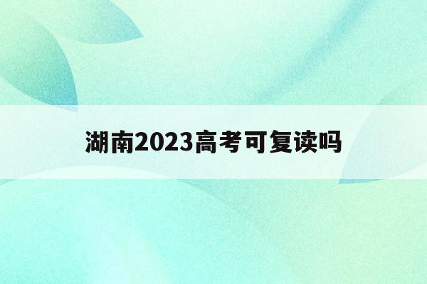 湖南2023高考可复读吗(2022年湖南高考不允许复读)