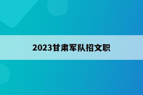 2023甘肃军队招文职(甘肃部队文职2021招考公告)