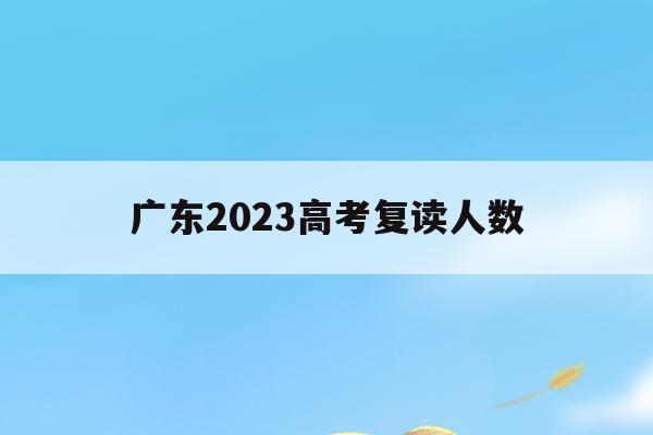广东2023高考复读人数(今年广东高考复读生有多少人)