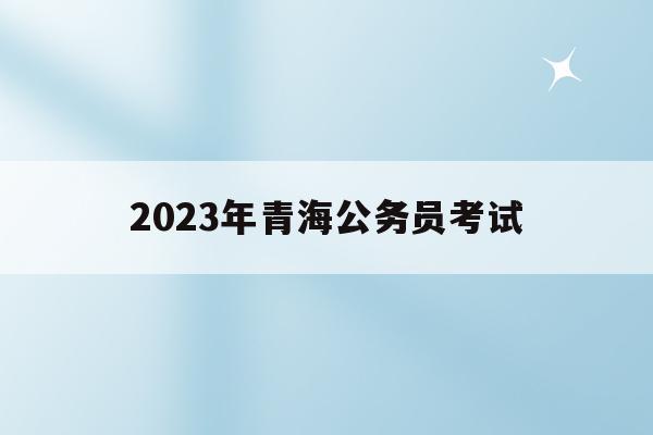 2023年青海公务员考试(2023年青海公务员考试成绩)