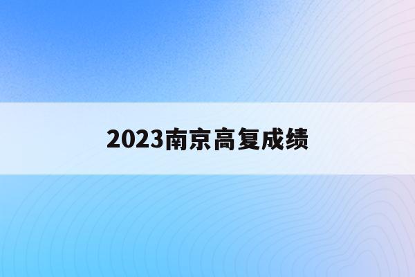 2023南京高复成绩(2021年南京高考成绩查询时间)