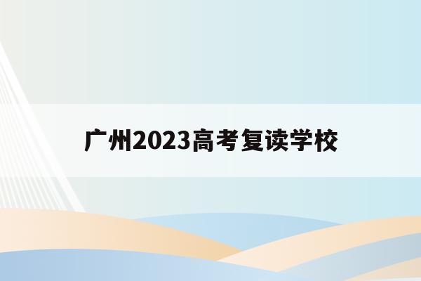 廣州2023高考復讀學校(廣州2023高考復讀學校有哪些)