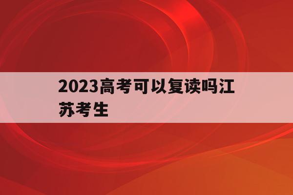 2023高考可以复读吗江苏考生_2023高考可以复读吗江苏考生多少人