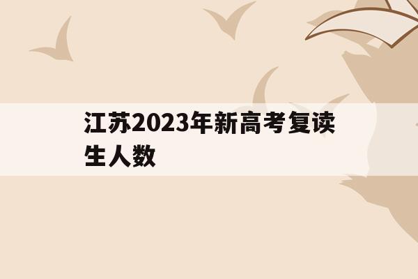 江蘇2023年新高考復讀生人數(江蘇省2021年高考復讀人數暴漲)