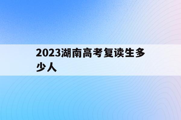 2023湖南高考复读生多少人(湖南2020年高考复读生有多少人)
