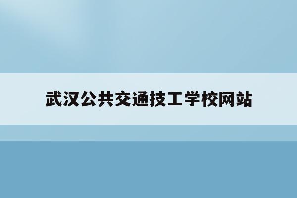 武汉公共交通技工学校网站(武汉公共交通技工学校网站官网)